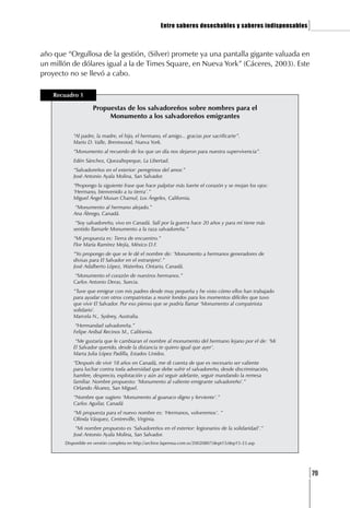 Entre saberes desechables y saberes indispensables   ]

año que “Orgullosa de la gestión, (Silver) promete ya una pantalla gigante valuada en
un millón de dólares igual a la de Times Square, en Nueva York” (Cáceres, 2003). Este
proyecto no se llevó a cabo.

    Recuadro 1

                    Propuestas de los salvadoreños sobre nombres para el
                         Monumento a los salvadoreños emigrantes

           “Al padre, la madre, el hijo, el hermano, el amigo... gracias por sacrificarte”.
           Mario D. Valle, Brentwood, Nueva York.
           “Monumento al recuerdo de los que un día nos dejaron para nuestra supervivencia”.
           Edén Sánchez, Quezaltepeque, La Libertad.
           “Salvadoreños en el exterior: peregrinos del amor.”
           José Antonio Ayala Molina, San Salvador.
           “Propongo la siguiente frase que hace palpitar más fuerte el corazón y se mojan los ojos:
           ‘Hermano, bienvenido a tu tierra’.”
           Miguel Ángel Musun Chamul, Los Ángeles, California.
           “Monumento al hermano alejado.”
           Ana Ábrego, Canadá.
            “Soy salvadoreño, vivo en Canadá. Salí por la guerra hace 20 años y para mí tiene más
           sentido llamarle Monumento a la raza salvadoreña.”
           “Mi propuesta es: Tierra de encuentro.”
           Flor María Ramírez Mejía, México D.F.
           “Yo propongo de que se le dé el nombre de: ‘Monumento a hermanos generadores de
           divisas para El Salvador en el extranjero’.”
           José Adalberto López, Waterloo, Ontario, Canadá.
           “Monumento el corazón de nuestros hermanos.”
           Carlos Antonio Deras, Suecia.
           “Tuve que emigrar con mis padres desde muy pequeña y he visto cómo ellos han trabajado
           para ayudar con otros compatriotas a reunir fondos para los momentos difíciles que tuvo
           que vivir El Salvador. Por eso pienso que se podría llamar ‘Monumento al compatriota
           solidario’.
           Marcela N., Sydney, Australia.
            “Hermandad salvadoreña.”
           Felipe Aníbal Recinos M., California.
            “Me gustaría que le cambiaran el nombre al monumento del hermano lejano por el de: ‘Mi
           El Salvador querido, desde la distancia te quiero igual que ayer’.
           Marta Julia López Padilla, Estados Unidos.
           “Después de vivir 18 años en Canadá, me di cuenta de que es necesario ser valiente
           para luchar contra toda adversidad que debe sufrir el salvadoreño, desde discriminación,
           hambre, desprecio, explotación y aún así seguir adelante, seguir mandando la remesa
           familiar. Nombre propuesto: ‘Monumento al valiente emigrante salvadoreño’.”
           Orlando Álvarez, San Miguel.
           “Nombre que sugiero ‘Monumento al guanaco digno y ferviente’.”
           Carlos Aguilar, Canadá
           “Mi propuesta para el nuevo nombre es: ‘Hermanos, volveremos’. ”
           Olinda Vásquez, Centreville, Virginia.
            “Mi nombre propuesto es ‘Salvadoreños en el exterior: legionarios de la solidaridad’.”
           José Antonio Ayala Molina, San Salvador.
       Disponible en versión completa en http://archive.laprensa.com.sv/20020807/dept15/dep15-23.asp




                                                                                                          [79
 