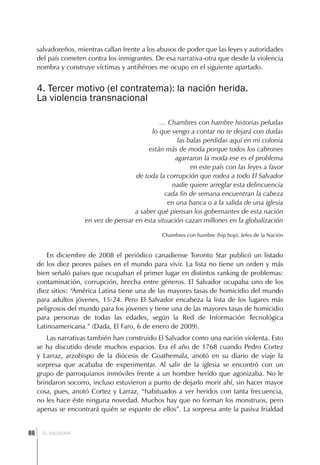 salvadoreños, mientras callan frente a los abusos de poder que las leyes y autoridades
     del país cometen contra los inmigrantes. De esa narrativa-otra que desde la violencia
     nombra y construye víctimas y antihéroes me ocupo en el siguiente apartado.


     4. Tercer motivo (el contratema): la nación herida.
     La violencia transnacional

                                               … Chambres con hambre historias peludas
                                            lo que vengo a contar no te dejará con dudas
                                                     las balas perdidas aquí en mi colonia
                                           están más de moda porque todos los cabrones
                                                    agarraron la moda ese es el problema
                                                          en este país con las leyes a favor
                                      de toda la corrupción que rodea a todo El Salvador
                                                   nadie quiere arreglar esta delincuencia
                                                 cada fin de semana encuentran la cabeza
                                                  en una banca o a la salida de una iglesia
                                      a saber qué piensan los gobernantes de esta nación
                     en vez de pensar en esta situación cazan millones en la globalización

                                                Chambres con hambre (hip hop). Jefes de la Nación


         En diciembre de 2008 el periódico canadiense Toronto Star publicó un listado
     de los diez peores países en el mundo para vivir. La lista no tiene un orden y más
     bien señaló países que ocupaban el primer lugar en distintos ranking de problemas:
     contaminación, corrupción, brecha entre géneros. El Salvador ocupaba uno de los
     diez sitios: “América Latina tiene una de las mayores tasas de homicidio del mundo
     para adultos jóvenes, 15-24. Pero El Salvador encabeza la lista de los lugares más
     peligrosos del mundo para los jóvenes y tiene una de las mayores tasas de homicidio
     para personas de todas las edades, según la Red de Información Tecnológica
     Latinoamericana.” (Dada, El Faro, 6 de enero de 2009).
        Las narrativas también han construido El Salvador como una nación violenta. Esto
     se ha discutido desde muchos espacios. Era el año de 1768 cuando Pedro Cortez
     y Larraz, arzobispo de la diócesis de Goathemala, anotó en su diario de viaje la
     sorpresa que acababa de experimentar. Al salir de la iglesia se encontró con un
     grupo de parroquianos inmóviles frente a un hombre herido que agonizaba. No le
     brindaron socorro, incluso estuvieron a punto de dejarlo morir ahí, sin hacer mayor
     cosa, pues, anotó Cortez y Larraz, “habituados a ver heridos con tanta frecuencia,
     no les hace éste ninguna novedad. Muchos hay que no forman los monstruos, pero
     apenas se encontrará quién se espante de ellos”. La sorpresa ante la pasiva frialdad


 ]
86     EL SALVADOR
 