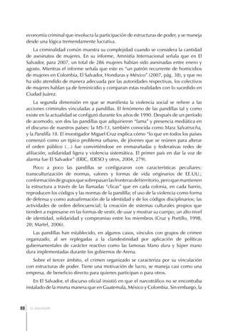 economía criminal que involucra la participación de estructuras de poder, y se maneja
     desde una lógica tremendamente lucrativa.
        La criminalidad común muestra su complejidad cuando se considera la cantidad
     de asesinatos de mujeres. En su informe, Amnistía Internacional señala que en El
     Salvador, para 2007, un total de 286 mujeres habían sido asesinadas entre enero y
     agosto. Mientras el informe señala que este es “un patrón recurrente de homicidios
     de mujeres en Colombia, El Salvador, Honduras y México” (2007, pág. 38), y que no
     ha sido atendido de manera adecuada por las autoridades respectivas, los colectivos
     de mujeres hablan ya de feminicidio y comparan estas realidades con lo sucedido en
     Ciudad Juárez.
          La segunda dimensión en que se manifiesta la violencia social se refiere a las
     acciones criminales vinculadas a pandillas. El fenómeno de las pandillas tal y como
     existe en la actualidad se configuró durante los años de 1990. Después de un período
     de acomodo, son dos las pandillas que adquirieron “fama” y presencia mediática en
     el discurso de nuestros países: la MS-13, también conocida como Mara Salvatrucha,
     y la Pandilla 18. El investigador Miguel Cruz explica cómo “lo que en todos los países
     comenzó como un típico problema urbano, de jóvenes que se reúnen para alterar
     el orden público (…) fue convirtiéndose en enmarañadas y federativas redes de
     afiliación, solidaridad ligera y violencia sistemática. El primer país en dar la voz de
     alarma fue El Salvador” (ERIC, IDESO y otros, 2004, 279).
         Poco a poco las pandillas se configuraron con características peculiares:
     transculturización de normas, valores y formas de vida originarios de EE.UU.;
     conformación de grupos que sobrepasan las fronteras del territorio, pero que mantienen
     la estructura a través de las llamadas “clicas” que en cada colonia, en cada barrio,
     reproducen los códigos y las normas de la pandilla; el uso de la violencia como forma
     de defensa y como autoafirmación de la identidad y de los códigos disciplinarios; las
     actividades de orden delincuencial; la creación de sistemas culturales propios que
     tienden a expresarse en las formas de vestir, de usar y mostrar su cuerpo; un alto nivel
     de identidad, solidaridad y compromiso entre los miembros (Cruz y Portillo, 1998,
     20; Martel, 2006).
        Las pandillas han establecido, en algunos casos, vínculos con grupos de crimen
     organizado, al ser replegadas a la clandestinidad por aplicación de políticas
     gubernamentales de carácter reactivo como las famosas Mano dura y Súper mano
     dura implementadas durante los gobiernos de Arena.
        Sobre el tercer ámbito, el crimen organizado se caracteriza por su vinculación
     con estructuras de poder. Tiene una motivación de lucro, se maneja casi como una
     empresa, de beneficio directo para quienes participan o para otros.
         En El Salvador, el discurso oficial insistió en que el narcotráfico no se encontraba
     instalado de la misma manera que en Guatemala, México y Colombia. Sin embargo, la



 ]
88     EL SALVADOR
 