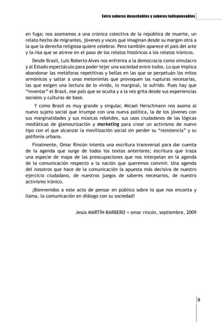 Entre saberes desechables y saberes indispensables   ]

en fuga; nos asomamos a una crónica colectiva de la república de muerte, un
relato hecho de migrantes, jóvenes y voces que imaginan desde su margen otra a
la que la derecha religiosa quiere celebrar. Pero también aparece el país del arte
y la risa que se atreve en el paso de los relatos históricos a los relatos irónicos.
    Desde Brasil, Luis Roberto Alves nos enfrenta a la democracia como simulacro
y al Estado espectáculo para poder tejer una sociedad entre todos. Lo que implica
abandonar las metáforas repetitivas y bellas en las que se perpetuán los mitos
armónicos y saltar a unas metonimias que provoquen las rupturas necesarias,
las que exigen una lectura de lo vivido, lo marginal, lo sufrido. Pues hay que
“inventar” el Brasil, ese país que se oculta y a la vez grita desde sus experiencias
sociales y culturas de base.
    Y como Brasil es muy grande y singular, Micael Herschmann nos asoma al
nuevo sujeto social que irrumpe con una nueva política, la de los jóvenes con
sus marginalidades y sus músicas rebeldes, sus usos ciudadanos de las lógicas
mediáticas de glamourización y marketing para crear un activismo de nuevo
tipo con el que alcanzar la movilización social sin perder su “resistencia” y su
polifonía urbana.
   Finalmente, Omar Rincón intenta una escritura transversal para dar cuenta
de la agenda que surge de todos los textos anteriores; escritura que traza
una especie de mapa de las preocupaciones que nos interpelan en la agenda
de la comunicación respecto a la nación que queremos convivir. Una agenda
del nosotros que hace de la comunicación la apuesta más decisiva de nuestro
ejercicio ciudadano, de nuestros juegos de saberes necesarios, de nuestro
activismo irónico.
   ¡Bienvenidos a este acto de pensar en público sobre lo que nos encanta y
llama, la comunicación en diálogo con su sociedad!


                        Jesús MARTÍN-BARBERO + omar rincón, septiembre, 2009




                                                                                          [9
 