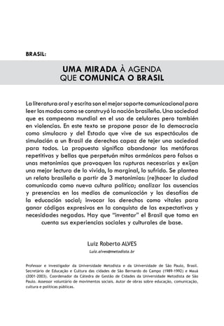 BRASIL:

                  UMA MIRADA À AGENDA
                  QUE COMUNICA O BRASIL

La literatura oral y escrita son el mejor soporte comunicacional para
leer los modos como se construyó la nación brasileña. Una sociedad
que es campeona mundial en el uso de celulares pero también
en violencias. En este texto se propone pasar de la democracia
como simulacro y del Estado que vive de sus espectáculos de
simulación a un Brasil de derechos capaz de tejer una sociedad
para todos. La propuesta significa abandonar las metáforas
repetitivas y bellas que perpetuán mitos armónicos pero falsos a
unas metonimias que provoquen las rupturas necesarias y exijan
una mejor lectura de lo vivido, lo marginal, lo sufrido. Se plantea
un relato brasileño a partir de 3 metonimias: (re)hacer la ciudad
comunicada como nueva cultura política; analizar las ausencias
y presencias en los medios de comunicación y los desafíos de
la educación social; invocar los derechos como vitales para
ganar códigos expresivos en la conquista de las expectativas y
necesidades negadas. Hay que “inventar” el Brasil que toma en
       cuenta sus experiencias sociales y culturales de base.


                                 Luiz Roberto ALVES
                                  Luiz.alves@metodista.br


Professor e investigador da Universidade Metodista e da Universidade de São Paulo, Brasil.
Secretário de Educação e Cultura das cidades de São Bernardo do Campo (1989-1992) e Mauá
(2001-2003). Coordenador da Cátedra de Gestão de Cidades da Universidade Metodista de São
Paulo. Assessor voluntário de movimentos sociais. Autor de obras sobre educação, comunicação,
cultura e políticas públicas.
 
