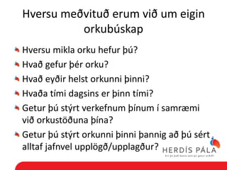Hversu meðvituð erum við um eigin
          orkubúskap
Hversu mikla orku hefur þú?
Hvað gefur þér orku?
Hvað eyðir helst orkunni þinni?
Hvaða tími dagsins er þinn tími?
Getur þú stýrt verkefnum þínum í samræmi
við orkustöðuna þína?
Getur þú stýrt orkunni þinni þannig að þú sért
alltaf jafnvel upplögð/upplagður?
 