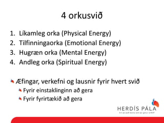 4 orkusvið
1.    Líkamleg orka (Physical Energy)
2.    Tilfinningaorka (Emotional Energy)
3.    Hugræn orka (Mental Energy)
4.    Andleg orka (Spiritual Energy)

     Æfingar, verkefni og lausnir fyrir hvert svið
       Fyrir einstaklinginn að gera
       Fyrir fyrirtækið að gera
 