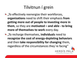 Tilvitnun í grein
„To effectively reenergize their workforces,
organizations need to shift their emphasis from
getting more out of people to investing more in
them, so they are motivated – and able - to bring
more of themselves to work every day.
„To recharge themselves, individuals need to
recognize the cost of energy-depleting behaviors
and then take responsibility for changing them,
regardless of the circumstances they´re facing“
 