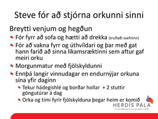 Steve fór að stjórna orkunni sinni
Breytti venjum og hegðun
 Fór fyrr að sofa og hætti að drekka (truflaði svefninn)
 Fór að vakna fyrr og úthvíldari og þar með gat
 hann farið að sinna líkamsræktinni sem aftur gaf
 meiri orku
 Morgunmatur með fjölskyldunni
 Ennþá langir vinnudagar en endurnýjar orkuna
 sína yfir daginn
   Tekur hádegishlé og borðar hollar + 2 stuttir
   göngutúrar á dag
   Orka og tími fyrir fjölskylduna þegar heim er komið
 