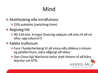 Mind
Multitasking eða mindfulness
  25% aukatími (switching time)
Regluleg hlé
  90-120 mín. hringur (hvernig sækjum við orku til að ná
  aftur upp orkunni?)
Fækka truflunum
  Fara í fundarherbergi til að vinna eða slökkva á símum
  og póstforritum, stýra aðgengi að okkur
  Dan Cluna hjá Wachovia hefur stytt tímann til að klára
  skýrslur um 67%
 