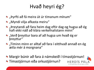 Hvað heyri ég?
„Þyrfti að fá meira út úr tímanum mínum“
„Myndi vilja afkasta meiru“
„Þreytandi að fara heim dag eftir dag og hugsa að ég
hafi ekki náð að klára verkefnalistann minn“
„Verð þreyttur bara af að hugsa um hvað ég er
þreyttur“
„Tíminn minn er alltaf að fara í eitthvað annað en ég
ætla mér á morgnana“

Margir búnir að fara á námskeið í tímastjórnun!
Tímastjórnun eða orkustjórnun?
 