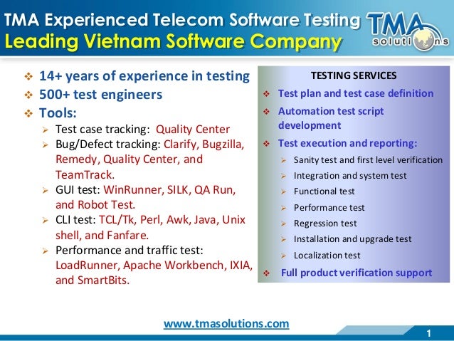 1
TMA Experienced Telecom Software Testing
Leading Vietnam Software Company
 14+ years of experience in testing
 500+ test engineers
 Tools:
 Test case tracking: Quality Center
 Bug/Defect tracking: Clarify, Bugzilla,
Remedy, Quality Center, and
TeamTrack.
 GUI test: WinRunner, SILK, QA Run,
and Robot Test.
 CLI test: TCL/Tk, Perl, Awk, Java, Unix
shell, and Fanfare.
 Performance and traffic test:
LoadRunner, Apache Workbench, IXIA,
and SmartBits.
TESTING SERVICES
 Test plan and test case definition
 Automation test script
development
 Test execution and reporting:
 Sanity test and first level verification
 Integration and system test
 Functional test
 Performance test
 Regression test
 Installation and upgrade test
 Localization test
 Full product verification support
www.tmasolutions.com
 
