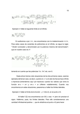 19
Ejemplo 4: Hallar el siguiente límite en el infinito:
Si sustituimos x por + , nos encontramos con la indeterminación / .
Para estos casos de cocientes de polinomios en el infinito, se sigue la regla:
" Dividir numerador y denominador por la potencia máxima del denominador",
que en nuestro caso es x³:
teniendo en cuenta que las potencias 1/x, 1/x², etc. son 0.
Hasta ahora hemos visto situaciones de los dos primeros casos, veamos
ejemplos del tercer caso, es decir, cuando en x = a el valor de f(a) se hace infinito
o impreciso (entendemos aquí por impreciso cuando los valores que toma la
función en x = a+ y en x = a- difieren notablemente). Cuando nos
encontremos en estas situaciones, pasaremos a hallar los límites laterales.
Ejemplo 4: Hallar el límite de la función y = 5/(x-2), en el punto x=2.
Al hallar f (2) nos encontramos con 5/0, o sea pero sin precisar el
signo. Hallemos, pues, los límites laterales. Para ello consideraremos una
cantidad infinitesimal positiva , que le añadimos al punto x=2 para hacer
 