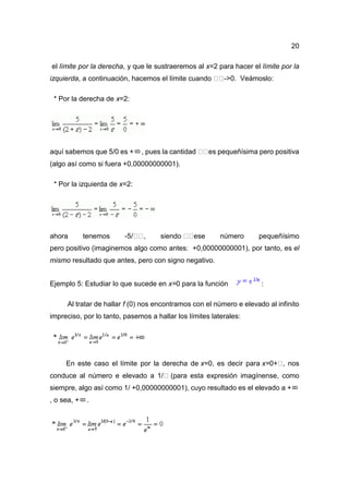 20
el límite por la derecha, y que le sustraeremos al x=2 para hacer el límite por la
izquierda, a continuación, hacemos el límite cuando ->0. Veámoslo:
* Por la derecha de x=2:
aquí sabemos que 5/0 es + , pues la cantidad es pequeñísima pero positiva
(algo así como si fuera +0,00000000001).
* Por la izquierda de x=2:
ahora tenemos -5/ , siendo ese número pequeñísimo
pero positivo (imaginemos algo como antes: +0,00000000001), por tanto, es el
mismo resultado que antes, pero con signo negativo.
Ejemplo 5: Estudiar lo que sucede en x=0 para la función :
Al tratar de hallar f (0) nos encontramos con el número e elevado al infinito
impreciso, por lo tanto, pasemos a hallar los límites laterales:
En este caso el límite por la derecha de x=0, es decir para x=0+ , nos
conduce al número e elevado a 1/ (para esta expresión imagínense, como
siempre, algo así como 1/ +0,00000000001), cuyo resultado es el elevado a +
, o sea, + .
 