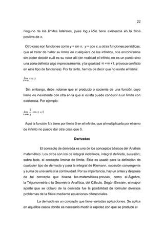 22
ninguno de los límites laterales, pues log x sólo tiene existencia en la zona
positiva de x.
Otro caso son funciones como y = sin x, y = cos x, u otras funciones periódicas,
que al tratar de hallar su límite en cualquiera de los infinitos, nos encontramos
sin poder decidir cuál es su valor allí (en realidad el infinito no es un punto sino
una zona definida algo imprecisamente, y la igualdad = +1, provoca conflicto
en este tipo de funciones). Por lo tanto, hemos de decir que no existe el límite:
Sin embargo, debe notarse que el producto o cociente de una función cuyo
límite es inexistente con otra en la que sí exista puede conducir a un límite con
existencia. Por ejemplo:
Aquí la función 1/x tiene por límite 0 en el infinito, que al multiplicarla por el seno
de infinito no puede dar otra cosa que 0.
Derivadas
El concepto de derivada es uno de los conceptos básicos del Análisis
matemático. Los otros son los de integral indefinida, integral definida, sucesión;
sobre todo, el concepto liminar de límite. Este es usado para la definición de
cualquier tipo de derivada y para la integral de Riemann, sucesión convergente
y suma de una serie y la continuidad. Por su importancia, hay un antes y después
de tal concepto que biseca las matemáticas previas, como el Álgebra,
la Trigonometría o la Geometría Analítica, del Cálculo. Según Einstein, el mayor
aporte que se obtuvo de la derivada fue la posibilidad de formular diversos
problemas de la física mediante ecuaciones diferenciales.
La derivada es un concepto que tiene variadas aplicaciones. Se aplica
en aquellos casos donde es necesario medir la rapidez con que se produce el
 