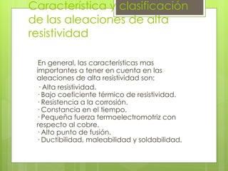 Característica y clasificación de las aleaciones de alta resistividad En general, las características mas importantes a tener en cuenta en las aleaciones de alta resistividad son: · Alta resistividad. · Bajo coeficiente térmico de resistividad. · Resistencia a la corrosión. · Constancia en el tiempo. · Pequeña fuerza termoelectromotriz con  respecto al cobre. · Alto punto de fusión. · Ductibilidad, maleabilidad y soldabilidad. 