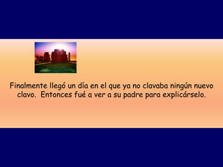 Finalmente llegó un día en el que ya no clavaba ningún nuevo
  clavo. Entonces fué a ver a su padre para explicárselo.
 