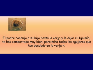 El padre condujo a su hijo hasta la verja y le dijo: « Hijo mío,
te has comportado muy bien, pero mira todos los agujeros que
                 han quedado en la verja ».
 