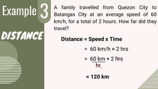 Example 3
2
A family travelled from Quezon City to
Batangas City at an average speed of 60
km/h, for a total of 2 hours. How far did they
travel?
= 120 km
DISTANCE
= 60 km × 2 hrs
hr
= 60 km/h × 2 hrs
Distance = Speed x Time
 