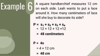 Example 6
2
A square handkerchief measures 12 cm
on each side. Leah wants to put a lace
around it. How many centimeters of lace
will she buy to decorate its side?
= 12 + 12 + 12 +12
= 48 centimeters
P = 4s
= 4 × 12 cm
= 48 cm
P = s₁ + s₂ + s₃ + s₄
 