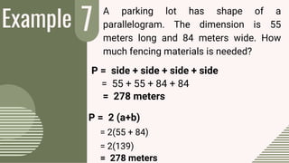 Example 7
2
A parking lot has shape of a
parallelogram. The dimension is 55
meters long and 84 meters wide. How
much fencing materials is needed?
= 55 + 55 + 84 + 84
P = side + side + side + side
= 278 meters
P = 2 (a+b)
= 2(55 + 84)
= 278 meters
= 2(139)
 