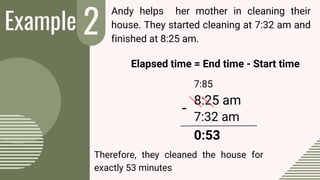 Example 2
-
Andy helps her mother in cleaning their
house. They started cleaning at 7:32 am and
finished at 8:25 am.
Elapsed time = End time - Start time
7:85
8:25 am
7:32 am
0:53
Therefore, they cleaned the house for
exactly 53 minutes
 