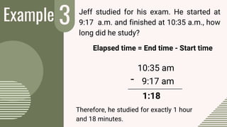 Example 3
-
Jeff studied for his exam. He started at
9:17 a.m. and finished at 10:35 a.m., how
long did he study?
Elapsed time = End time - Start time
10:35 am
9:17 am
1:18
Therefore, he studied for exactly 1 hour
and 18 minutes.
 