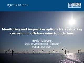 Monitoring and inspection options for evaluating
corrosion in offshore wind foundations
Troels Mathiesen
Dept. of Corrosion and Metallurgy
FORCE Technology
IQPC 29.04.2015
 