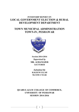 1
INTERNSHIP REPORT ON
LOCAL GOVERNMENT ELECTION & RURAL
DEVELOPMENT DEPARTMENT
TOWN MUNICIPAL ADMINISTRATION
TOWN-IV, PESHAWAR
Session 2014-2016
Supervised by
MR. AURANGZEB
LECTURER
Submitted By
KALEEM ULLAH
M.COM 2 YEAR
QUAID-E-AZAM COLLEGE OF COMMERCE,
UNIVERSITY OF PESHAWAR
SESSION 2014-2016
 