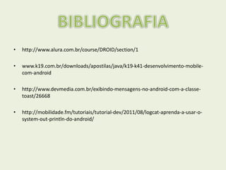 • http://www.alura.com.br/course/DROID/section/1
• www.k19.com.br/downloads/apostilas/java/k19-k41-desenvolvimento-mobile-
com-android
• http://www.devmedia.com.br/exibindo-mensagens-no-android-com-a-classe-
toast/26668
• http://mobilidade.fm/tutoriais/tutorial-dev/2011/08/logcat-aprenda-a-usar-o-
system-out-println-do-android/
 