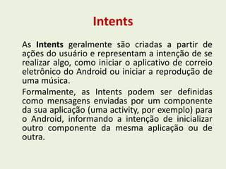 Intents
As Intents geralmente são criadas a partir de
ações do usuário e representam a intenção de se
realizar algo, como iniciar o aplicativo de correio
eletrônico do Android ou iniciar a reprodução de
uma música.
Formalmente, as Intents podem ser definidas
como mensagens enviadas por um componente
da sua aplicação (uma activity, por exemplo) para
o Android, informando a intenção de inicializar
outro componente da mesma aplicação ou de
outra.
 