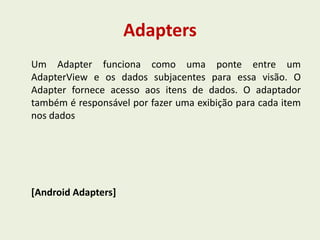 Adapters
Um Adapter funciona como uma ponte entre um
AdapterView e os dados subjacentes para essa visão. O
Adapter fornece acesso aos itens de dados. O adaptador
também é responsável por fazer uma exibição para cada item
nos dados
[Android Adapters]
 
