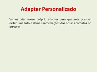 Adapter Personalizado
Vamos criar nosso próprio adapter para que seja possível
exibir uma foto e demais informações dos nossos contatos no
listView.
 