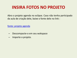 INSIRA FOTOS NO PROJETO
Abra o projeto agenda no eclipse. Caso não tenha participado
da aula de criação dele, baixe o fonte dele no link :
fonte: projeto agenda
– Descompacte-o em seu wokspace
– Importe o projeto.
 