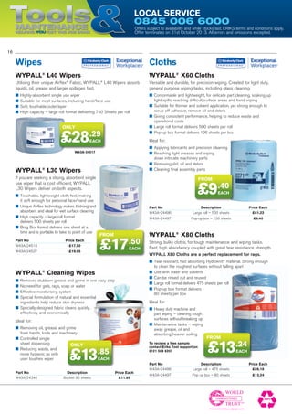 ToolsMaintenanceHelping YOU get the job done
Local Service
0845 006 6000
16
Offers subject to availability and while stocks last. ERIKS terms and conditions apply.
Offer terminates on 31st October 2013. All errors and omissions excepted.
UNREGISTERED
Part No	 Price Each
W43A-24518	 £17.50
W43A-24537	 £19.95
Part No	 Description	 Price Each
W43A-24496	 Large roll – 475 sheets	 £86.18
W43A-24497	 Pop up box – 80 sheets	 £13.24
WYPALL®
L30 Wipers
If you are seeking a strong, absorbent single
use wiper that is cost efficient, WYPALL
L30 Wipers deliver on both aspects.
■■ Touchable, lightweight cloth feel, making
it soft enough for personal face/hand use
■■ Unique Airflex technology makes it strong and
absorbent and ideal for wet surface cleaning
■■ High capacity – large roll format
delivers 500 sheets per roll
■■ Brag Box format delivers one sheet at a
time and is portable to take to point of use
WYPALL®
X80 Cloths
Strong, bulky cloths, for tough maintenance and wiping tasks.
Fast, high absorbency coupled with great tear resistance strength.
WYPALL X80 Cloths are a perfect replacement for rags.
■■ Tear resistant, fast absorbing Hydroknit®
material. Strong enough
to clean the roughest surfaces without falling apart
■■ Use with water and solvents
■■ Can be rinsed out and reused
■■ Large roll format delivers 475 sheets per roll
■■ Pop-up box format delivers
80 sheets per box
Ideal for:
■■ Heavy duty machine and
part wiping – cleaning rough
surfaces without breaking up
■■ Maintenance tasks – wiping
away grease, oil and
absorbing heavier soiling
WYPALL®
L40 Wipers
Utilising their unique Airflex®
Fabric, WYPALL®
L40 Wipers absorb
liquids, oil, grease and larger spillages fast.
■■ Highly-absorbent single use wiper
■■ Suitable for most surfaces, including hand/face use
■■ Soft, touchable outer layer
■■ High capacity – large roll format delivering 750 Sheets per roll
Wipes Cloths
W43A-24517
Part No	 Description	 Price Each
W43A-24496	 Large roll – 500 sheets	 £61.22
W43A-24497	 Pop-up box – 126 sheets	 £9.40
Part No	 Description	 Price Each
W43A-24346	 Bucket 90 sheets	 £11.95
WYPALL®
X60 Cloths
Versatile and durable, for precision wiping. Created for light duty,
general purpose wiping tasks, including glass cleaning.
■■ Conformable and lightweight, for delicate part cleaning, soaking up
light spills, reaching difficult surface areas and hand wiping
■■ Suitable for thinner and solvent application, yet strong enough to
scrub off adhesive, remove oil and debris
■■ Giving consistent performance, helping to reduce waste and
operational costs
■■ Large roll format delivers 500 sheets per roll
■■ Pop-up box format delivers 126 sheets per box
Ideal for:
■■ Applying lubricants and precision cleaning
■■ Reaching tight creases and wiping
down intricate machinery parts
■■ Removing dirt, oil and debris
■■ Cleaning final assembly parts
WYPALL®
Cleaning Wipes
■■ Removes stubborn grease and grime in one easy step
■■ No need for gels, rags, soap or water
■■ Effective moisturising system
■■ Special formulation of natural and essential
ingredients help reduce skin dryness
■■ Specially designed fabric cleans quickly,
effectively and economically
Ideal for:
■■ Removing oil, grease, and grime
from hands, tools and machinery
■■ Controlled single
sheet dispensing
■■ Reducing waste, and
more hygienic as only
user touches wiper
only
.85
EACH£13
from
.24
EACH£13
from
.50
EACH£17
only
.29
EACH£28
FROM
.40
EACH£9
To recieve a free sample
contact Eriks Tool support on
0121 508 6207
 