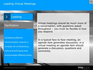 © Transnational Management Associates Ltd. All Rights Reserved.
11
Leading Virtual Meetings
Virtual meetings should be much more of
a conversation, with questions asked
throughout – you must be flexible in how
you respond.
In a typical face to face meeting, an
agenda item generates discussion, in a
virtual meeting an agenda item should
generate a discussion, questions and
comments.
2 Leading
Facilitating effective
communication requires a
complex set of behaviours,
skills and techniques that
accommodate different styles
Facilitation
 