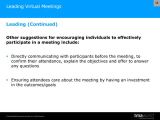 © Transnational Management Associates Ltd. All Rights Reserved.
13
Leading Virtual Meetings
Leading (Continued)
Other suggestions for encouraging individuals to effectively
participate in a meeting include:
 Directly communicating with participants before the meeting, to
confirm their attendance, explain the objectives and offer to answer
any questions
 Ensuring attendees care about the meeting by having an investment
in the outcomes/goals
 