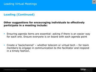 © Transnational Management Associates Ltd. All Rights Reserved.
14
Leading Virtual Meetings
Leading (Continued)
Other suggestions for encouraging individuals to effectively
participate in a meeting include:
 Ensuring agenda items are essential: asking if there is an easier way
for each one. Ensure everyone is on board with each agenda point
 Create a ‘backchannel’ – whether telecom or virtual tech – for team
members to engage in communication to the facilitator and respond
in a timely fashion.
 