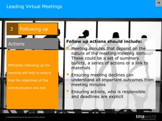 © Transnational Management Associates Ltd. All Rights Reserved.
15
Leading Virtual Meetings
Follow up actions should include:
 Meeting minutes that depend on the
nature of the meeting/meeting item.
These could be a set of summary
bullets, a series of actions or a link to
materials
 Ensuring meeting declines can
understand all important outcomes from
meeting minutes
 Ensuring actions, who is responsible
and deadlines are explicit
3 Following up
Efficiently following up the
meeting will help to ensure
that the objectives of the
communication are met
Actions
 