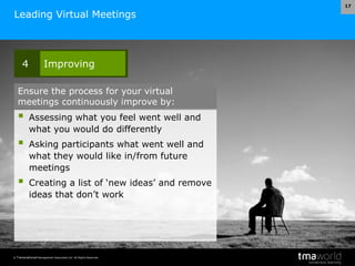 © Transnational Management Associates Ltd. All Rights Reserved.
17
Leading Virtual Meetings
 Assessing what you feel went well and
what you would do differently
 Asking participants what went well and
what they would like in/from future
meetings
 Creating a list of ‘new ideas’ and remove
ideas that don’t work
4 Improving
Ensure the process for your virtual
meetings continuously improve by:
 