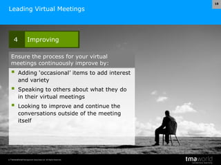 © Transnational Management Associates Ltd. All Rights Reserved.
18
Leading Virtual Meetings
 Adding ‘occasional’ items to add interest
and variety
 Speaking to others about what they do
in their virtual meetings
 Looking to improve and continue the
conversations outside of the meeting
itself
4 Improving
Ensure the process for your virtual
meetings continuously improve by:
 
