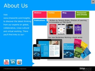 © Transnational Management Associates Ltd. All Rights Reserved.
19
Webinar Twitter Blog Viewpoints
and articles
Publications Written by Terence Brake, Director of Learning
& Innovation at TMA World.
Our new Borderless Working e-book series
About Us
Visit
www.tmaworld.com/insights
to discover the latest thinking
from our experts on global,
collaborative, cross-cultural
and virtual working. There
you’ll find links to our:
 