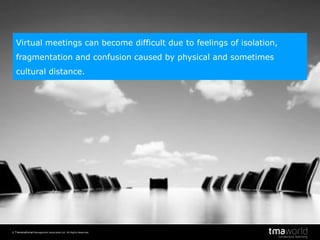 © Transnational Management Associates Ltd. All Rights Reserved.
2
Virtual meetings can become difficult due to feelings of isolation,
fragmentation and confusion caused by physical and sometimes
cultural distance.
 