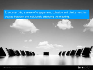 © Transnational Management Associates Ltd. All Rights Reserved.
3
To counter this, a sense of engagement, cohesion and clarity must be
created between the individuals attending the meeting.
 