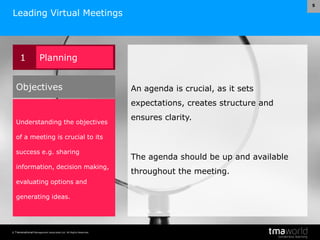© Transnational Management Associates Ltd. All Rights Reserved.
5
Leading Virtual Meetings
An agenda is crucial, as it sets
expectations, creates structure and
ensures clarity.
The agenda should be up and available
throughout the meeting.
1 Planning
Understanding the objectives
of a meeting is crucial to its
success e.g. sharing
information, decision making,
evaluating options and
generating ideas.
Objectives
 