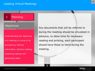 © Transnational Management Associates Ltd. All Rights Reserved.
6
Leading Virtual Meetings
Any documents that will be referred to
during the meeting should be circulated in
advance, to allow time for necessary
reading and printing, each participant
should have these to hand during the
meeting.
1 Planning
Understanding the objectives
of a meeting is crucial to its
success e.g. sharing
information, decision making,
evaluating options and
generating ideas.
Objectives
 