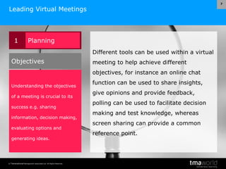 © Transnational Management Associates Ltd. All Rights Reserved.
7
Leading Virtual Meetings
Different tools can be used within a virtual
meeting to help achieve different
objectives, for instance an online chat
function can be used to share insights,
give opinions and provide feedback,
polling can be used to facilitate decision
making and test knowledge, whereas
screen sharing can provide a common
reference point.
1 Planning
Understanding the objectives
of a meeting is crucial to its
success e.g. sharing
information, decision making,
evaluating options and
generating ideas.
Objectives
 