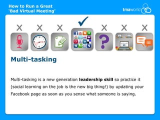 How to Run a Great
‘Bad Virtual Meeting’



   X         X          X                   X         X            X


Multi-tasking


Multi-tasking is a new generation leadership skill so practice it
(social learning on the job is the new big thing!) by updating your
Facebook page as soon as you sense what someone is saying.
 