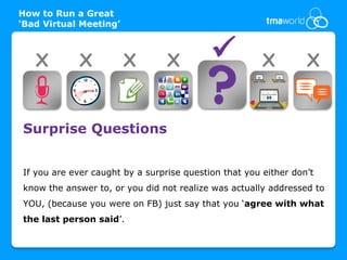 How to Run a Great
‘Bad Virtual Meeting’



   X         X          X        X                    X         X


Surprise Questions


If you are ever caught by a surprise question that you either don’t
know the answer to, or you did not realize was actually addressed to
YOU, (because you were on FB) just say that you ‘agree with what
the last person said’.
 