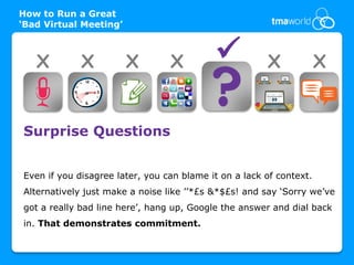 How to Run a Great
‘Bad Virtual Meeting’



   X         X          X        X                    X             X


Surprise Questions


Even if you disagree later, you can blame it on a lack of context.
Alternatively just make a noise like ’’*£s &*$£s! and say ‘Sorry we’ve
got a really bad line here’, hang up, Google the answer and dial back
in. That demonstrates commitment.
 