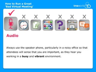 How to Run a Great
‘Bad Virtual Meeting’


            X          X        X         X         X          X


Audio


Always use the speaker phone, particularly in a noisy office so that
attendees will sense that you are important, as they hear you
working in a busy and vibrant environment.
 