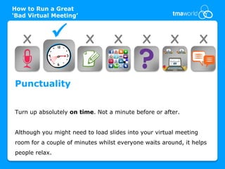 How to Run a Great
‘Bad Virtual Meeting’



   X                   X         X         X         X            X


Punctuality


Turn up absolutely on time. Not a minute before or after.


Although you might need to load slides into your virtual meeting
room for a couple of minutes whilst everyone waits around, it helps
people relax.
 