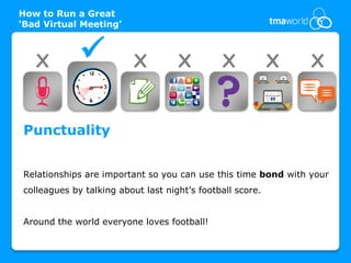 How to Run a Great
‘Bad Virtual Meeting’



   X                     X         X         X            X   X


Punctuality


Relationships are important so you can use this time bond with your
colleagues by talking about last night’s football score.


Around the world everyone loves football!
 