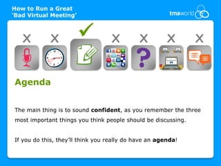 How to Run a Great
‘Bad Virtual Meeting’



   X         X                    X         X         X       X


Agenda


The main thing is to sound confident, as you remember the three
most important things you think people should be discussing.


If you do this, they’ll think you really do have an agenda!
 
